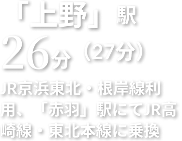 「上野」駅 26分 JR京浜東北・根岸線利用、「赤羽」駅にてJR高崎線・東北本線に乗換